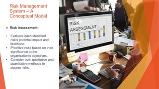 Risk Management
System – A
Conceptual Model
▶ Risk Assessment:
• Evaluate each identified
risk's potential impact and
likelihood.
• Prioritize risks based on their
significance to the
organization's objectives.
• Consider both qualitative and
quantitative methods to
assess risks.
 