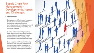 Supply Chain Risk
Management –
Developments, Issues
and Challenges
▶ Developments:
• Digitalization and Technology Integration:
Supply chain risk management has
increasingly integrated advanced
technologies such as IoT, blockchain, and
AI to enhance visibility, traceability, and
predictive analytics.
• Supplier Collaboration: Organizations
have been focusing on building stronger
relationships with suppliers to ensure
better communication, visibility, and
collaboration to mitigate risks collectively.
• Data Analytics and Predictive Modeling:
Advanced data analytics and predictive
modeling have enabled companies to
identify potential risks earlier, allowing for
more proactive risk mitigation strategies.
This Photo by Unknown Author is licensed under CC BY-ND
 