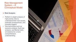 Risk Management
System – A
Conceptual Model
▶ Risk Analysis:
• Perform in-depth analysis of
high-priority risks to
understand their root causes,
potential consequences, and
possible triggers.
• Use techniques such as
scenario analysis, fault tree
analysis, and Monte Carlo
simulations for a more
comprehensive
understanding.
 