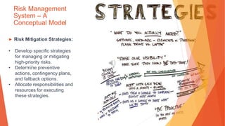 Risk Management
System – A
Conceptual Model
▶ Risk Mitigation Strategies:
• Develop specific strategies
for managing or mitigating
high-priority risks.
• Determine preventive
actions, contingency plans,
and fallback options.
• Allocate responsibilities and
resources for executing
these strategies.
 