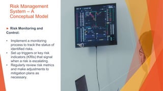 Risk Management
System – A
Conceptual Model
▶ Risk Monitoring and
Control:
• Implement a monitoring
process to track the status of
identified risks.
• Set up triggers or key risk
indicators (KRIs) that signal
when a risk is escalating.
• Regularly review risk metrics
and make adjustments to
mitigation plans as
necessary.
 