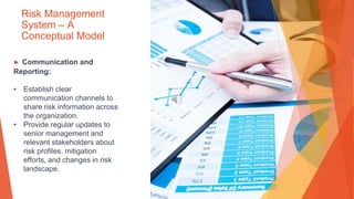 Risk Management
System – A
Conceptual Model
▶ Communication and
Reporting:
• Establish clear
communication channels to
share risk information across
the organization.
• Provide regular updates to
senior management and
relevant stakeholders about
risk profiles, mitigation
efforts, and changes in risk
landscape.
 