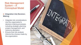 Risk Management
System – A
Conceptual Model
▶ Integration into Decision-
Making:
• Integrate risk considerations
into the organization's
decision-making processes,
including strategic planning,
project management, and
resource allocation.
• Ensure that risk analysis
informs the choices made by
the organization.
This Photo by Unknown Author is licensed under CC BY-SA
 