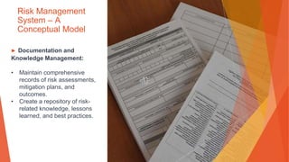 Risk Management
System – A
Conceptual Model
▶ Documentation and
Knowledge Management:
• Maintain comprehensive
records of risk assessments,
mitigation plans, and
outcomes.
• Create a repository of risk-
related knowledge, lessons
learned, and best practices.
 
