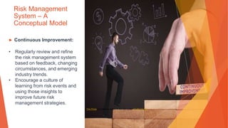 Risk Management
System – A
Conceptual Model
▶ Continuous Improvement:
• Regularly review and refine
the risk management system
based on feedback, changing
circumstances, and emerging
industry trends.
• Encourage a culture of
learning from risk events and
using those insights to
improve future risk
management strategies.
This Photo by Unknown Author is licensed under CC BY-SA-NC
 
