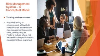 Risk Management
System – A
Conceptual Model
▶ Training and Awareness:
• Provide training to
employees at all levels to
increase their awareness of
risk management concepts,
tools, and techniques.
• Foster a culture where risk
awareness and proactive risk
management are ingrained.
 