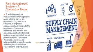 Risk Management
System – A
Conceptual Model
▶ A well-designed risk
management system operates
as an integral part of an
organization's governance
structure. It aligns risk
management activities with the
organization's strategic
objectives and ensures that
risks are proactively identified
and managed to minimize their
potential impact. The model
described above can be
adapted to fit the specific needs
and complexity of different
organizations and industries.
This Photo by Unknown Author is licensed under CC BY-SA-NC
 