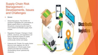 Supply Chain Risk
Management –
Developments, Issues
and Challenges
▶ Issues:
• Global Disruptions: The COVID-19
pandemic highlighted the vulnerability of
global supply chains to unforeseen
disruptions, emphasizing the need for
more resilient and flexible supply chain
models.
• Regulatory Changes: Changes in trade
policies, sanctions, and regulations can
have a significant impact on supply
chains, requiring companies to
continuously monitor and adapt.
• Cybersecurity Threats: As supply chains
become more digitized, the risk of
cyberattacks on critical supply chain
systems and data has increased,
necessitating robust cybersecurity
measures.
This Photo by Unknown Author is licensed under CC BY
 