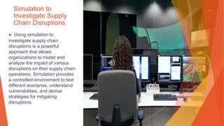 Simulation to
Investigate Supply
Chain Disruptions
▶ Using simulation to
investigate supply chain
disruptions is a powerful
approach that allows
organizations to model and
analyze the impact of various
disruptions on their supply chain
operations. Simulation provides
a controlled environment to test
different scenarios, understand
vulnerabilities, and devise
strategies for mitigating
disruptions.
 