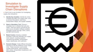 Simulation to
Investigate Supply
Chain Disruptions
▶ Here's how to use simulation for investigating
supply chain disruptions:
1. Identify Key Variables: Identify the critical
variables that affect your supply chain, such
as demand fluctuations, lead times,
transportation delays, and supplier reliability.
2. Select a Simulation Tool: Choose a
simulation tool or software that suits your
needs. There are various commercial and
open-source simulation software available.
Examples include AnyLogic, Simio, Arena,
and MATLAB Simulink.
3. Model Creation: Develop a detailed
simulation model that replicates your supply
chain network, including suppliers,
manufacturing facilities, transportation
routes, warehouses, and customers.
4. Scenario Design: Create different disruption
scenarios to test the resilience of your supply
chain. These scenarios could include
supplier bankruptcies, natural disasters,
labor strikes, transportation breakdowns, and
demand shocks.
 
