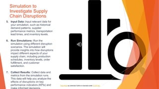 Simulation to
Investigate Supply
Chain Disruptions
5. Input Data: Input relevant data for
your simulation, such as historical
demand patterns, supplier
performance metrics, transportation
lead times, and inventory levels.
6. Run Simulations: Run the
simulation using different disruption
scenarios. The simulation will
provide insights into how disruptions
impact different aspects of your
supply chain, including production
schedules, inventory levels, order
fulfillment, and customer
satisfaction.
7. Collect Results: Collect data and
metrics from the simulation runs.
This data will help you analyze the
effects of disruptions on key
performance indicators (KPIs) and
make informed decisions.
This Photo by Unknown Author is licensed under CC BY-NC
 