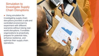 Simulation to
Investigate Supply
Chain Disruptions
▶ Using simulation for
investigating supply chain
disruptions provides a safe and
controlled environment to
experiment with different
scenarios without risking real-
world disruptions. It enables
organizations to proactively
prepare for potential risks,
enhance resilience, and
optimize their supply chain
operations.
 