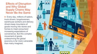 Effects of Disruption
and Why Global
Supply Chains May
Never Be the Same
▶ Every day, millions of sailors,
truck drivers, longshoremen,
warehouse workers and delivery
drivers keep mountains of
goods moving into stores and
homes to meet consumers’
increasing expectations of
convenience. But this complex
movement of goods
underpinning the global
economy is far more vulnerable
than many imagined.
This Photo by Unknown Author is licensed under CC BY
 