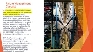 Failure Management
Concept
▶ A further concept focusing on risk-
and uncertainty factors can be seen in
Failure Management. Failure
management, also known as failure
analysis or incident management, is
the process of identifying, analyzing,
and responding to failures or incidents
within a system or organization. This
process is crucial for maintaining the
reliability, safety, and efficiency of
systems across various domains such
as technology, engineering,
manufacturing, healthcare, and more.
Effective failure management is
essential for organizations to
minimize downtime, reduce costs,
ensure safety, and maintain customer
satisfaction. It requires a proactive
approach, strong communication,
collaboration across teams, and a
 