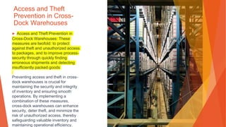 Access and Theft
Prevention in Cross-
Dock Warehouses
▶ Access and Theft Prevention in
Cross-Dock Warehouses: These
measures are twofold: to protect
against theft and unauthorized access
to packages, and to improve process-
security through quickly finding
erroneous shipments and detecting
insufficiently packed goods
Preventing access and theft in cross-
dock warehouses is crucial for
maintaining the security and integrity
of inventory and ensuring smooth
operations. By implementing a
combination of these measures,
cross-dock warehouses can enhance
security, deter theft, and minimize the
risk of unauthorized access, thereby
safeguarding valuable inventory and
maintaining operational efficiency.
 