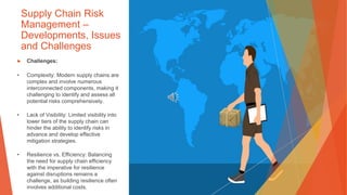 Supply Chain Risk
Management –
Developments, Issues
and Challenges
▶ Challenges:
• Complexity: Modern supply chains are
complex and involve numerous
interconnected components, making it
challenging to identify and assess all
potential risks comprehensively.
• Lack of Visibility: Limited visibility into
lower tiers of the supply chain can
hinder the ability to identify risks in
advance and develop effective
mitigation strategies.
• Resilience vs. Efficiency: Balancing
the need for supply chain efficiency
with the imperative for resilience
against disruptions remains a
challenge, as building resilience often
involves additional costs.
 