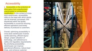 Accessibility
▶ Accessibility is the protection of
information from unauthorized,
unanticipated or unintentional
modification. In the context of cross-
dock warehouses, accessibility
refers to the ease with which goods
can be received, processed, and
dispatched within the facility.
Accessibility is crucial for ensuring
efficient operations and timely
delivery of products to customers.
Overall, optimizing accessibility in
cross-dock warehouses involves
careful planning, efficient layout
design, proper utilization of
technology, and adherence to
safety and regulatory requirements.
By prioritizing accessibility,
warehouses can improve
operational efficiency, reduce lead
times, and enhance customer
 