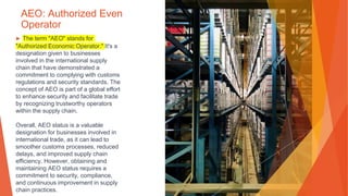 AEO: Authorized Even
Operator
▶ The term "AEO" stands for
"Authorized Economic Operator." It's a
designation given to businesses
involved in the international supply
chain that have demonstrated a
commitment to complying with customs
regulations and security standards. The
concept of AEO is part of a global effort
to enhance security and facilitate trade
by recognizing trustworthy operators
within the supply chain.
Overall, AEO status is a valuable
designation for businesses involved in
international trade, as it can lead to
smoother customs processes, reduced
delays, and improved supply chain
efficiency. However, obtaining and
maintaining AEO status requires a
commitment to security, compliance,
and continuous improvement in supply
chain practices.
 
