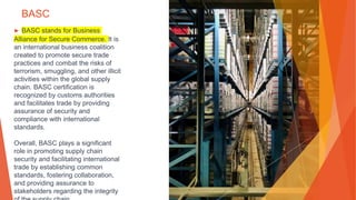 BASC
▶ BASC stands for Business
Alliance for Secure Commerce. It is
an international business coalition
created to promote secure trade
practices and combat the risks of
terrorism, smuggling, and other illicit
activities within the global supply
chain. BASC certification is
recognized by customs authorities
and facilitates trade by providing
assurance of security and
compliance with international
standards.
Overall, BASC plays a significant
role in promoting supply chain
security and facilitating international
trade by establishing common
standards, fostering collaboration,
and providing assurance to
stakeholders regarding the integrity
 