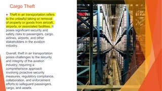 Cargo Theft
▶ Theft in air transportation refers
to the unlawful taking or removal
of property or goods from aircraft,
airports, or associated facilities. It
poses significant security and
safety risks to passengers, cargo,
airlines, airports, and other
stakeholders in the aviation
industry.
Overall, theft in air transportation
poses challenges to the security
and integrity of the aviation
industry, requiring a
comprehensive approach
involving proactive security
measures, regulatory compliance,
collaboration, and enforcement
efforts to safeguard passengers,
cargo, and assets.
 