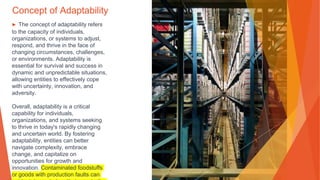 Concept of Adaptability
▶ The concept of adaptability refers
to the capacity of individuals,
organizations, or systems to adjust,
respond, and thrive in the face of
changing circumstances, challenges,
or environments. Adaptability is
essential for survival and success in
dynamic and unpredictable situations,
allowing entities to effectively cope
with uncertainty, innovation, and
adversity.
Overall, adaptability is a critical
capability for individuals,
organizations, and systems seeking
to thrive in today's rapidly changing
and uncertain world. By fostering
adaptability, entities can better
navigate complexity, embrace
change, and capitalize on
opportunities for growth and
innovation. Contaminated foodstuffs
or goods with production faults can
 