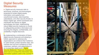 Digital Security
Measures
▶ Digital security measures refer to
techniques, practices, and technologies
employed to protect digital assets,
information, and systems from
unauthorized access, data breaches,
cyberattacks, and other security threats. In
today's digital age, where businesses and
individuals rely heavily on digital
technologies and data, implementing
robust digital security measures is crucial
to safeguarding sensitive information and
ensuring the integrity, confidentiality, and
availability of digital resources.
By implementing a combination of these
digital security measures and adopting a
holistic approach to cybersecurity,
organizations can enhance their resilience
to cyber threats, protect sensitive data, and
maintain the trust and confidence of their
customers, partners, and stakeholders in
an increasingly digital world. Digital
Security Measures: These are measures,
which serve to protect the information and
information systems used in the running of
 