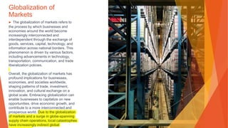 Globalization of
Markets
▶ The globalization of markets refers to
the process by which businesses and
economies around the world become
increasingly interconnected and
interdependent through the exchange of
goods, services, capital, technology, and
information across national borders. This
phenomenon is driven by various factors,
including advancements in technology,
transportation, communication, and trade
liberalization policies.
Overall, the globalization of markets has
profound implications for businesses,
economies, and societies worldwide,
shaping patterns of trade, investment,
innovation, and cultural exchange on a
global scale. Embracing globalization can
enable businesses to capitalize on new
opportunities, drive economic growth, and
contribute to a more interconnected and
prosperous world. Due to the globalization
of markets and a surge in globe-spanning
supply chain operations, local catastrophes
have increasingly indirect global
 