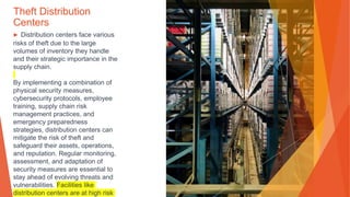 Theft Distribution
Centers
▶ Distribution centers face various
risks of theft due to the large
volumes of inventory they handle
and their strategic importance in the
supply chain.
By implementing a combination of
physical security measures,
cybersecurity protocols, employee
training, supply chain risk
management practices, and
emergency preparedness
strategies, distribution centers can
mitigate the risk of theft and
safeguard their assets, operations,
and reputation. Regular monitoring,
assessment, and adaptation of
security measures are essential to
stay ahead of evolving threats and
vulnerabilities. Facilities like
distribution centers are at high risk
 