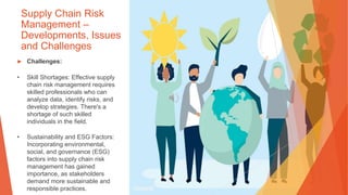 Supply Chain Risk
Management –
Developments, Issues
and Challenges
▶ Challenges:
• Skill Shortages: Effective supply
chain risk management requires
skilled professionals who can
analyze data, identify risks, and
develop strategies. There's a
shortage of such skilled
individuals in the field.
• Sustainability and ESG Factors:
Incorporating environmental,
social, and governance (ESG)
factors into supply chain risk
management has gained
importance, as stakeholders
demand more sustainable and
responsible practices.
 