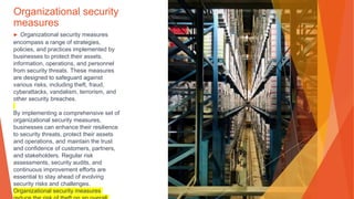 Organizational security
measures
▶ Organizational security measures
encompass a range of strategies,
policies, and practices implemented by
businesses to protect their assets,
information, operations, and personnel
from security threats. These measures
are designed to safeguard against
various risks, including theft, fraud,
cyberattacks, vandalism, terrorism, and
other security breaches.
By implementing a comprehensive set of
organizational security measures,
businesses can enhance their resilience
to security threats, protect their assets
and operations, and maintain the trust
and confidence of customers, partners,
and stakeholders. Regular risk
assessments, security audits, and
continuous improvement efforts are
essential to stay ahead of evolving
security risks and challenges.
Organizational security measures
 