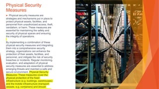 Physical Security
Measures
▶ Physical security measures are
strategies and mechanisms put in place to
protect physical assets, facilities, and
personnel from unauthorized access, theft,
vandalism, or harm. These measures are
essential for maintaining the safety and
security of physical spaces and ensuring
the integrity of operations.
By implementing a combination of these
physical security measures and integrating
them into a comprehensive security
strategy, organizations can enhance the
protection of their assets, facilities, and
personnel, and mitigate the risk of security
breaches or incidents. Regular monitoring,
evaluation, and adaptation of physical
security measures are essential to address
emerging threats and maintain a safe and
secure environment. Physical Security
Measures: These measures cover the
physical protection of the fixed
infrastructure (e.g. buildings, warehouses)
and the mobile infrastructure (transport
vessels, e.g. containers) and should
 