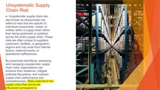 Unsystematic Supply
Chain Risk
▶ Unsystematic supply chain risk,
also known as idiosyncratic risk,
refers to risks that are specific to
individual components, nodes, or
entities within a supply chain rather
than being systematic or systemic
across the entire supply chain. These
risks are often unique to suppliers,
customers, facilities, or geographic
regions and may arise from internal
factors, external events, or
operational inefficiencies.
By proactively identifying, assessing,
and managing unsystematic supply
chain risks, organizations can
enhance their resilience, mitigate
potential disruptions, and maintain
supply chain performance and
competitiveness. Risks external to the
supply chain that cannot be
influenced correspond to
 