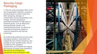 Security Cargo
Packaging
▶ Security cargo packaging refers to the
use of specialized materials, containers,
and techniques to protect cargo from
theft, tampering, damage, or
contamination during transportation and
storage. Security packaging is
particularly important for high-value or
sensitive goods, such as electronics,
pharmaceuticals, jewelry, and
confidential documents, as well as for
international shipments subject to
customs inspections and security
screenings.
By implementing effective security cargo
packaging solutions, businesses can
mitigate the risk of theft, tampering, and
damage to their valuable cargo, ensure
compliance with regulatory
requirements, and maintain the integrity
and security of supply chain operations.
Security can be increased by
appropriate cargo packaging or well
 