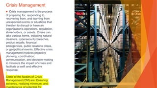 Crisis Management
▶ Crisis management is the process
of preparing for, responding to,
recovering from, and learning from
unexpected events or situations that
threaten to disrupt or harm an
organization's operations, reputation,
stakeholders, or assets. Crises can
take various forms, including natural
disasters, cybersecurity breaches,
product recalls, financial
emergencies, public relations crises,
or geopolitical events. Effective crisis
management involves proactive
planning, coordination,
communication, and decision-making
to minimize the impact of crises and
facilitate a swift and effective
response.
Some of the factors of Crisis
Management (CM) are: Ensuring
solvency, realizing minimum, and
 