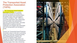 The Transported Asset
Protection Association
(TAPA)
▶ The Transported Asset Protection
Association (TAPA) is an industry
association focused on enhancing
security standards and practices within
the global supply chain and logistics
industry. Founded in 1997, TAPA is a
non-profit organization that collaborates
with businesses, law enforcement
agencies, government bodies, and other
stakeholders to address security
challenges and mitigate risks associated
with the transportation and storage of
goods.
Overall, the Transported Asset Protection
Association plays a vital role in promoting
supply chain security, protecting assets,
and safeguarding the integrity and
resilience of global supply chains.
Through its initiatives, standards, and
collaborative efforts, TAPA contributes to
reducing supply chain risks, enhancing
 