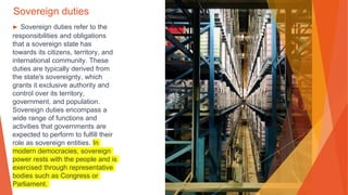 Sovereign duties
▶ Sovereign duties refer to the
responsibilities and obligations
that a sovereign state has
towards its citizens, territory, and
international community. These
duties are typically derived from
the state's sovereignty, which
grants it exclusive authority and
control over its territory,
government, and population.
Sovereign duties encompass a
wide range of functions and
activities that governments are
expected to perform to fulfill their
role as sovereign entities. In
modern democracies, sovereign
power rests with the people and is
exercised through representative
bodies such as Congress or
Parliament.
 