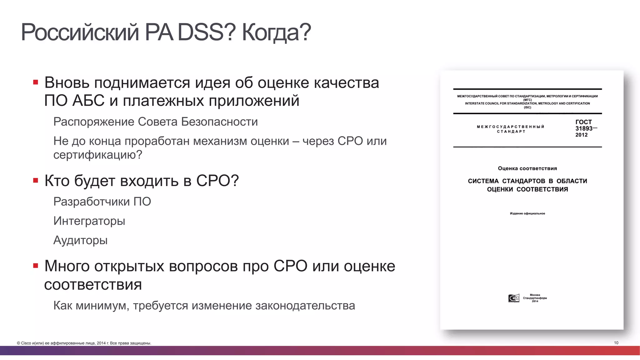 © Cisco и(или) ее аффилированные лица, 2014 г. Все права защищены. 10
Российский PADSS? Когда?
§  Вновь поднимается идея об оценке качества
ПО АБС и платежных приложений
Распоряжение Совета Безопасности
Не до конца проработан механизм оценки – через СРО или
сертификацию?
§  Кто будет входить в СРО?
Разработчики ПО
Интеграторы
Аудиторы
§  Много открытых вопросов про СРО или оценке
соответствия
Как минимум, требуется изменение законодательства
 