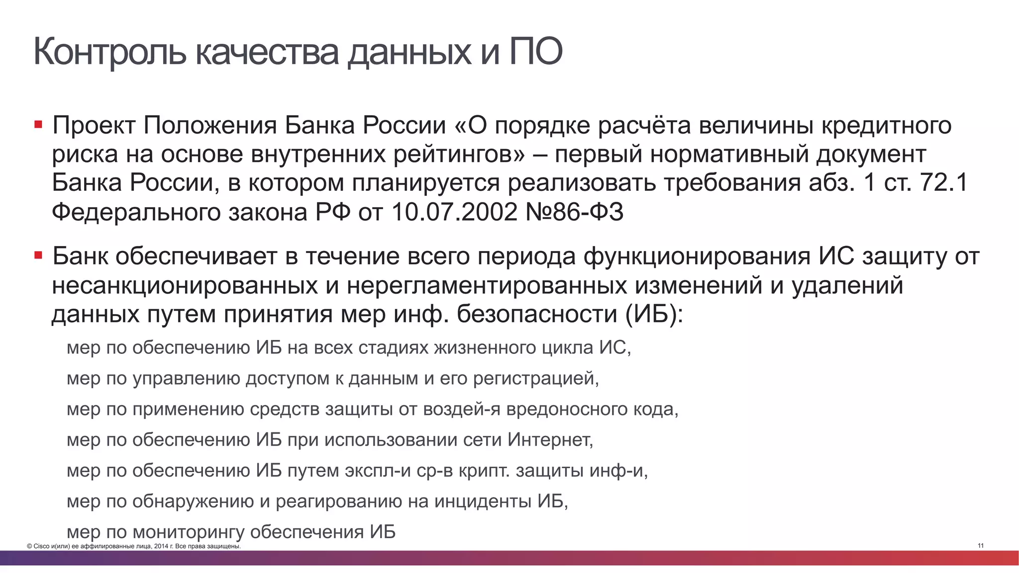 © Cisco и(или) ее аффилированные лица, 2014 г. Все права защищены. 11
Контроль качества данных и ПО
§  Проект Положения Банка России «О порядке расчёта величины кредитного
риска на основе внутренних рейтингов» – первый нормативный документ
Банка России, в котором планируется реализовать требования абз. 1 ст. 72.1
Федерального закона РФ от 10.07.2002 №86-ФЗ
§  Банк обеспечивает в течение всего периода функционирования ИС защиту от
несанкционированных и нерегламентированных изменений и удалений
данных путем принятия мер инф. безопасности (ИБ):
мер по обеспечению ИБ на всех стадиях жизненного цикла ИС,
мер по управлению доступом к данным и его регистрацией,
мер по применению средств защиты от воздей-я вредоносного кода,
мер по обеспечению ИБ при использовании сети Интернет,
мер по обеспечению ИБ путем экспл-и ср-в крипт. защиты инф-и,
мер по обнаружению и реагированию на инциденты ИБ,
мер по мониторингу обеспечения ИБ
 