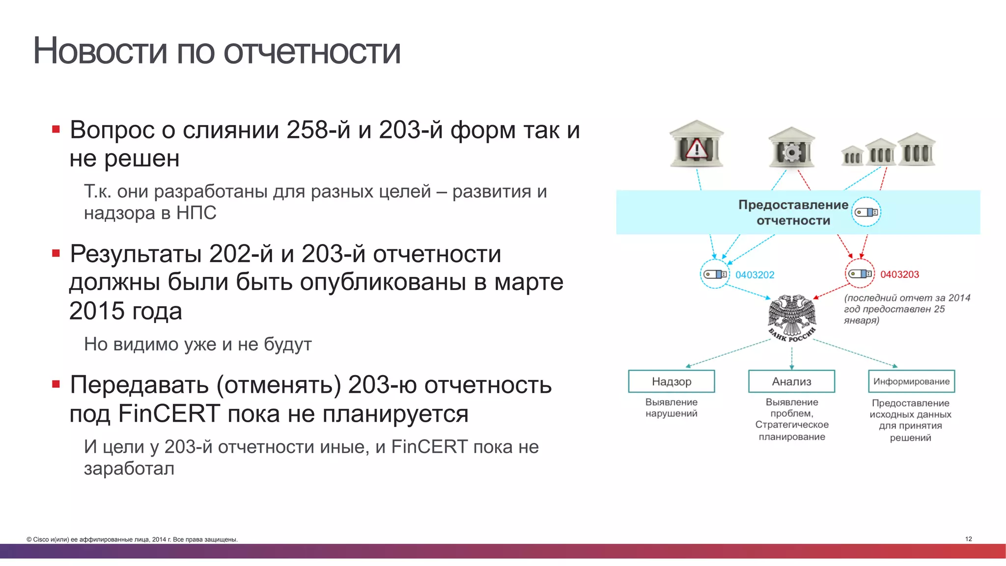 © Cisco и(или) ее аффилированные лица, 2014 г. Все права защищены. 12
Новости по отчетности
§  Вопрос о слиянии 258-й и 203-й форм так и
не решен
Т.к. они разработаны для разных целей – развития и
надзора в НПС
§  Результаты 202-й и 203-й отчетности
должны были быть опубликованы в марте
2015 года
Но видимо уже и не будут
§  Передавать (отменять) 203-ю отчетность
под FinCERT пока не планируется
И цели у 203-й отчетности иные, и FinCERT пока не
заработал
 