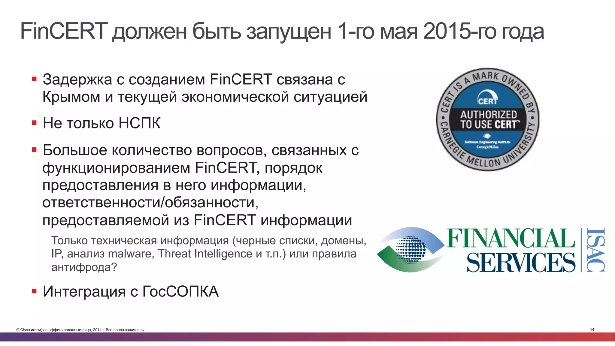 © Cisco и(или) ее аффилированные лица, 2014 г. Все права защищены. 14
FinCERT должен быть запущен 1-го мая 2015-го года
§  Задержка с созданием FinCERT связана с
Крымом и текущей экономической ситуацией
§  Не только НСПК
§  Большое количество вопросов, связанных с
функционированием FinCERT, порядок
предоставления в него информации,
ответственности/обязанности,
предоставляемой из FinCERT информации
Только техническая информация (черные списки, домены,
IP, анализ malware, Threat Intelligence и т.п.) или правила
антифрода?
§  Интеграция с ГосСОПКА
 
