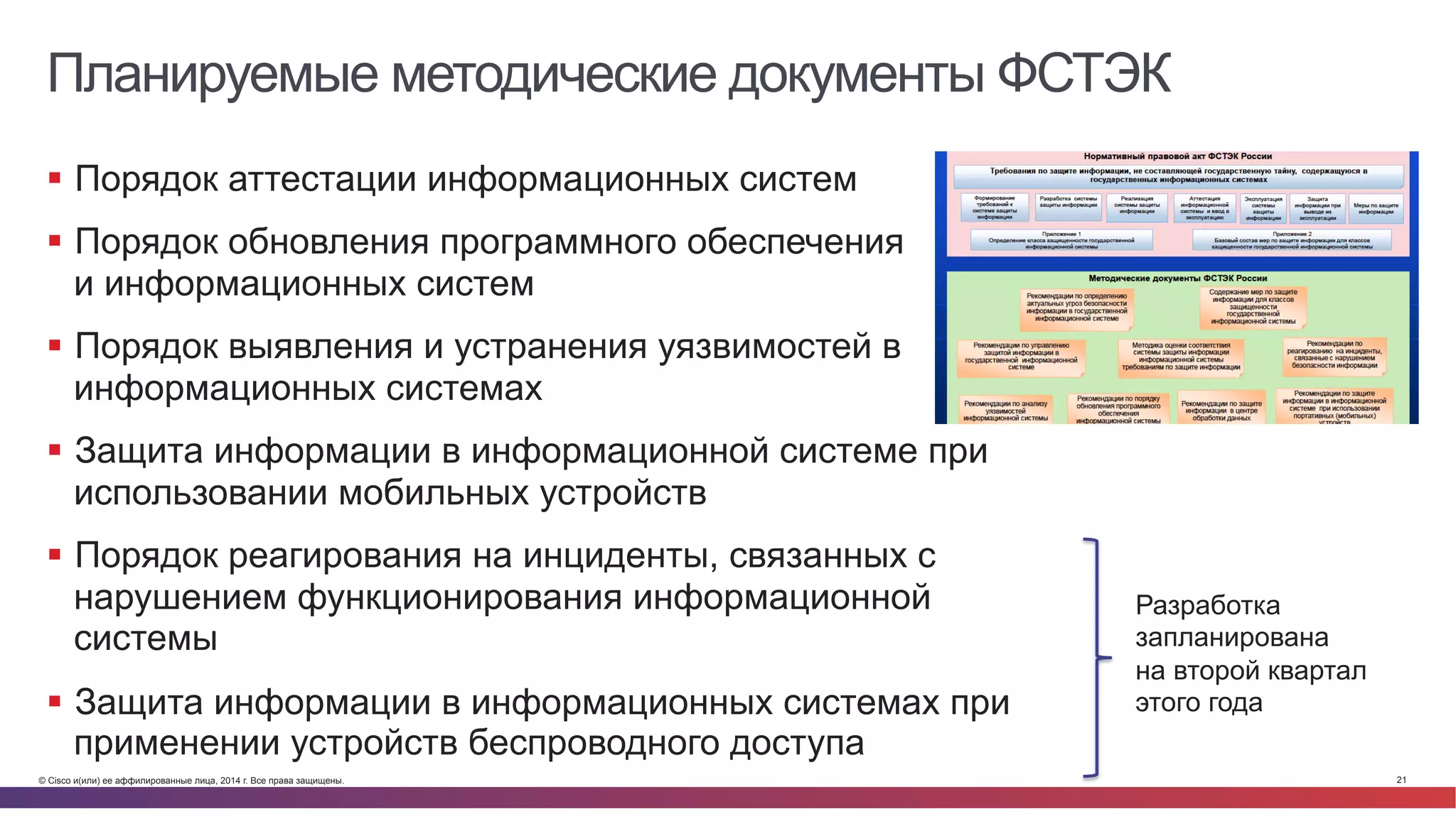 © Cisco и(или) ее аффилированные лица, 2014 г. Все права защищены. 21
Планируемые методические документы ФСТЭК
§  Порядок аттестации информационных систем
§  Порядок обновления программного обеспечения
и информационных систем
§  Порядок выявления и устранения уязвимостей в
информационных системах
§  Защита информации в информационной системе при
использовании мобильных устройств
§  Порядок реагирования на инциденты, связанных с
нарушением функционирования информационной
системы
§  Защита информации в информационных системах при
применении устройств беспроводного доступа
Разработка
запланирована
на второй квартал
этого года
 