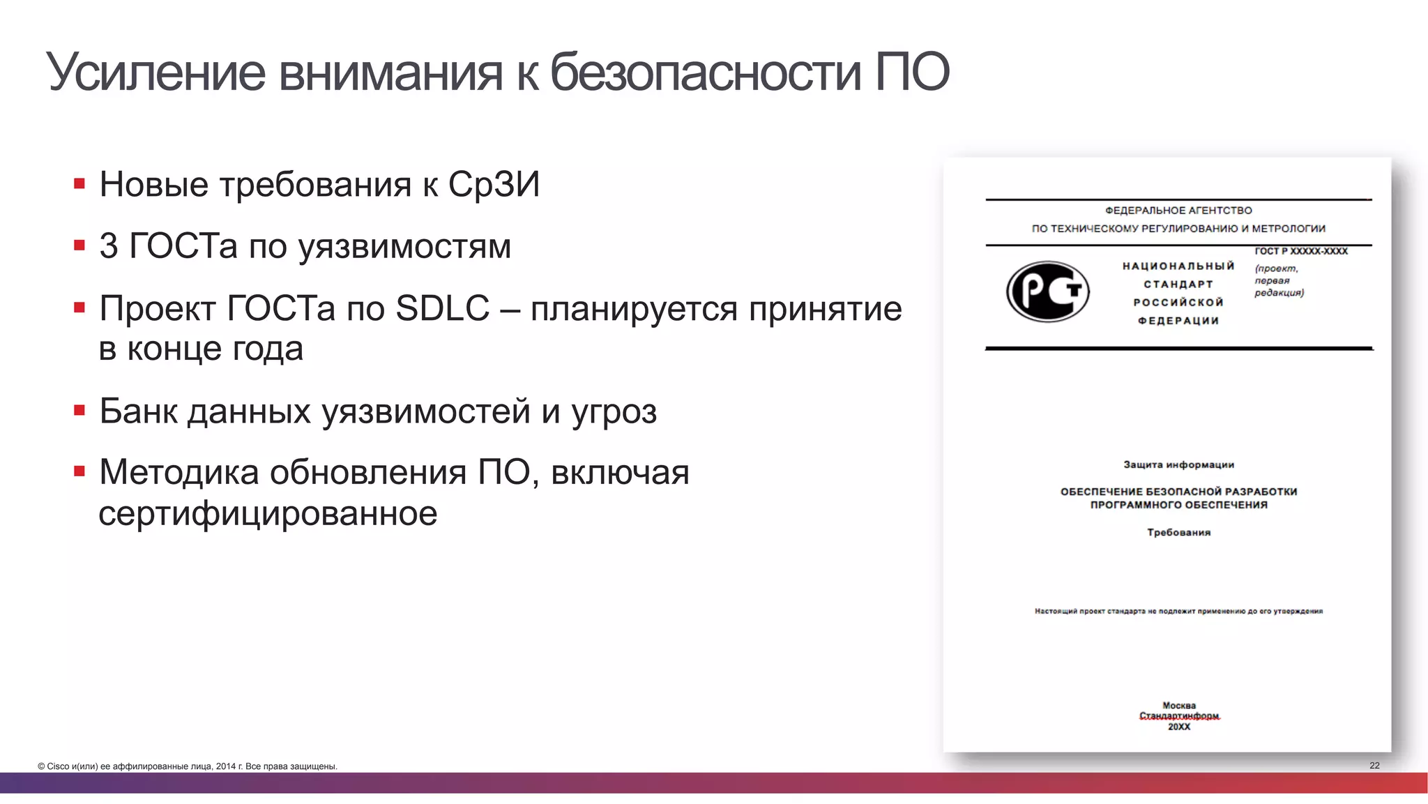 © Cisco и(или) ее аффилированные лица, 2014 г. Все права защищены. 22
Усиление внимания к безопасности ПО
§  Новые требования к СрЗИ
§  3 ГОСТа по уязвимостям
§  Проект ГОСТа по SDLC – планируется принятие
в конце года
§  Банк данных уязвимостей и угроз
§  Методика обновления ПО, включая
сертифицированное
 
