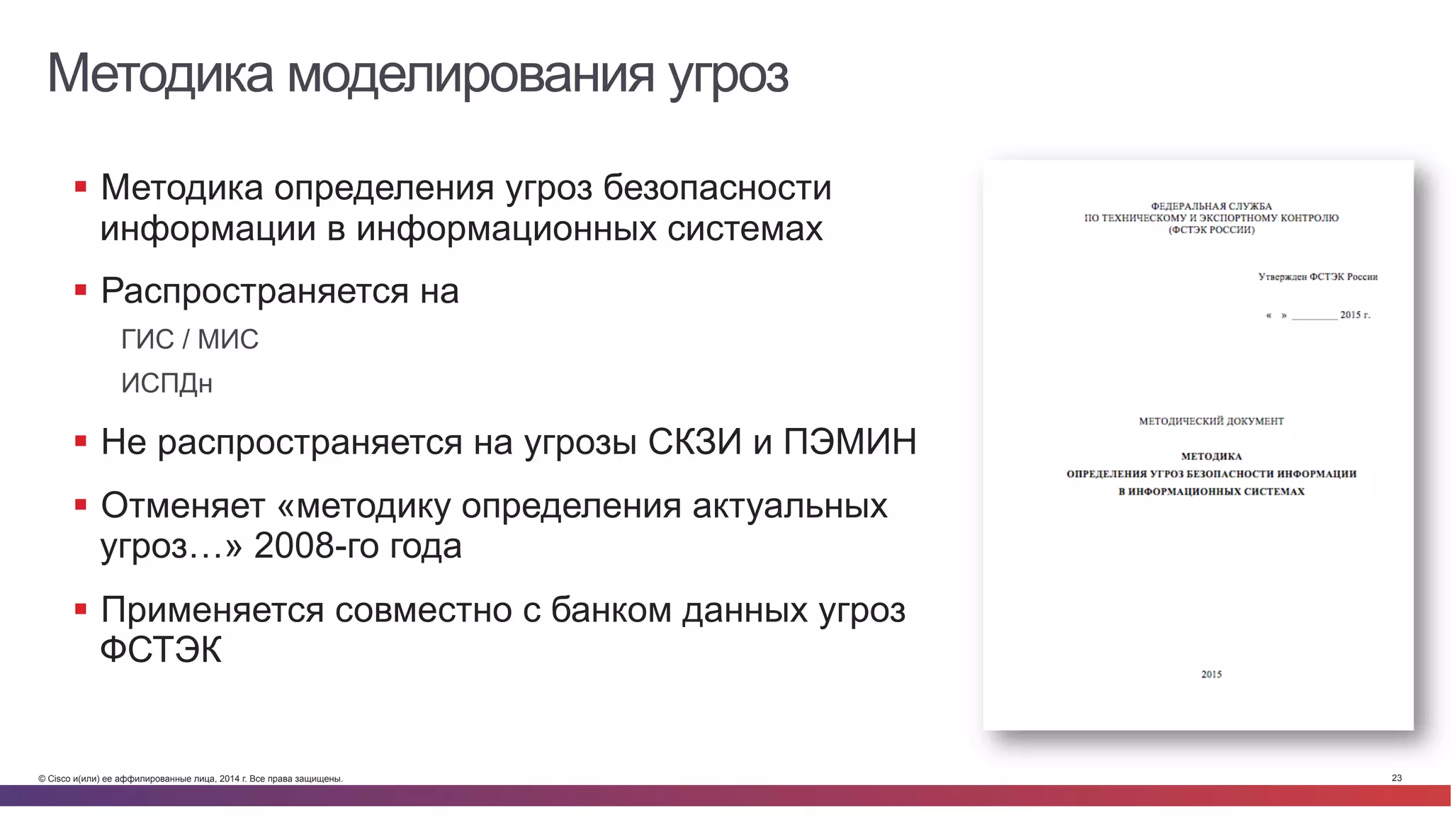 © Cisco и(или) ее аффилированные лица, 2014 г. Все права защищены. 23
Методика моделирования угроз
§  Методика определения угроз безопасности
информации в информационных системах
§  Распространяется на
ГИС / МИС
ИСПДн
§  Не распространяется на угрозы СКЗИ и ПЭМИН
§  Отменяет «методику определения актуальных
угроз…» 2008-го года
§  Применяется совместно с банком данных угроз
ФСТЭК
 