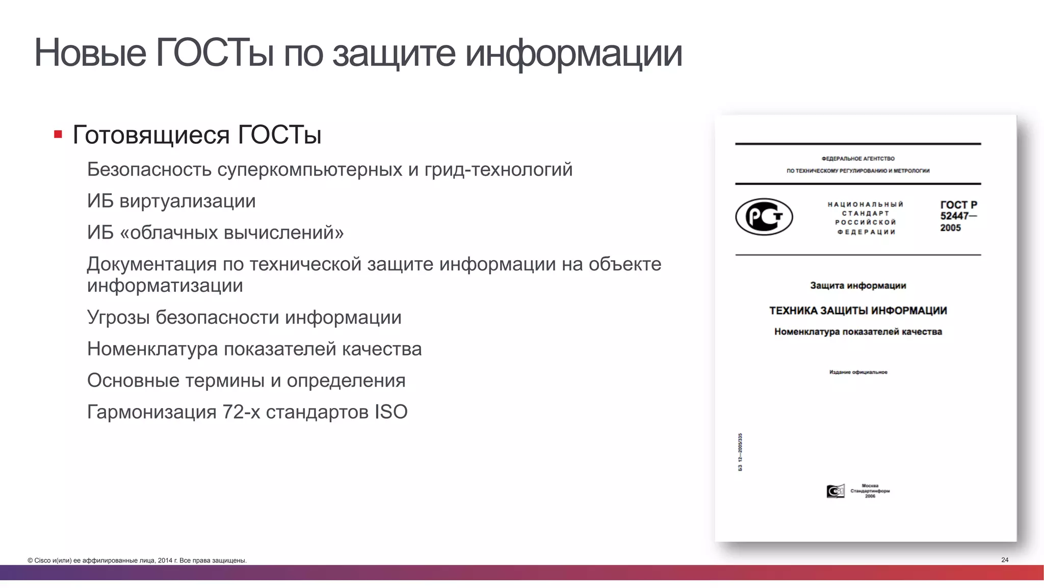 © Cisco и(или) ее аффилированные лица, 2014 г. Все права защищены. 24
Новые ГОСТы по защите информации
§  Готовящиеся ГОСТы
Безопасность суперкомпьютерных и грид-технологий
ИБ виртуализации
ИБ «облачных вычислений»
Документация по технической защите информации на объекте
информатизации
Угрозы безопасности информации
Номенклатура показателей качества
Основные термины и определения
Гармонизация 72-х стандартов ISO
 