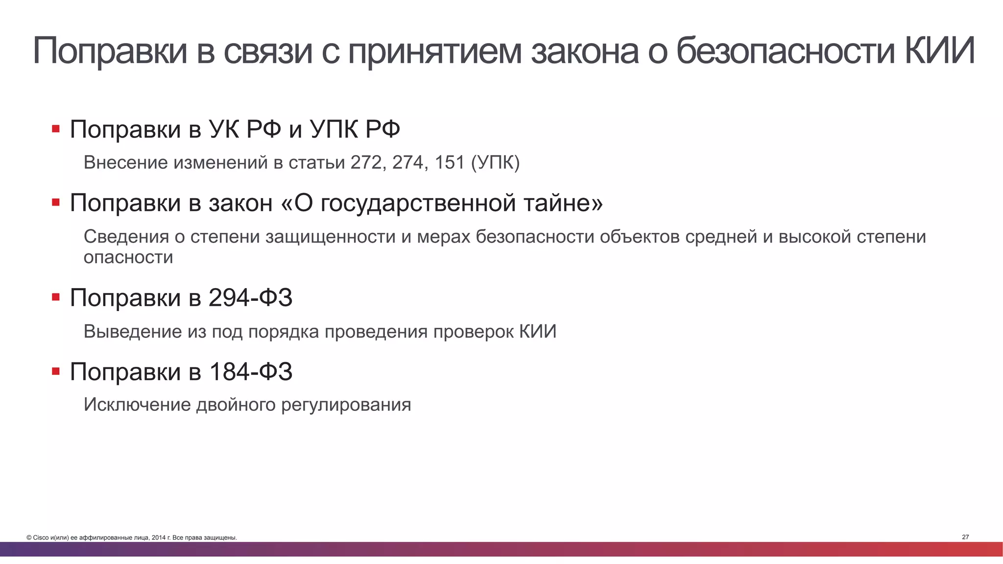 © Cisco и(или) ее аффилированные лица, 2014 г. Все права защищены. 27
Поправки в связи с принятием закона о безопасности КИИ
§  Поправки в УК РФ и УПК РФ
Внесение изменений в статьи 272, 274, 151 (УПК)
§  Поправки в закон «О государственной тайне»
Сведения о степени защищенности и мерах безопасности объектов средней и высокой степени
опасности
§  Поправки в 294-ФЗ
Выведение из под порядка проведения проверок КИИ
§  Поправки в 184-ФЗ
Исключение двойного регулирования
 