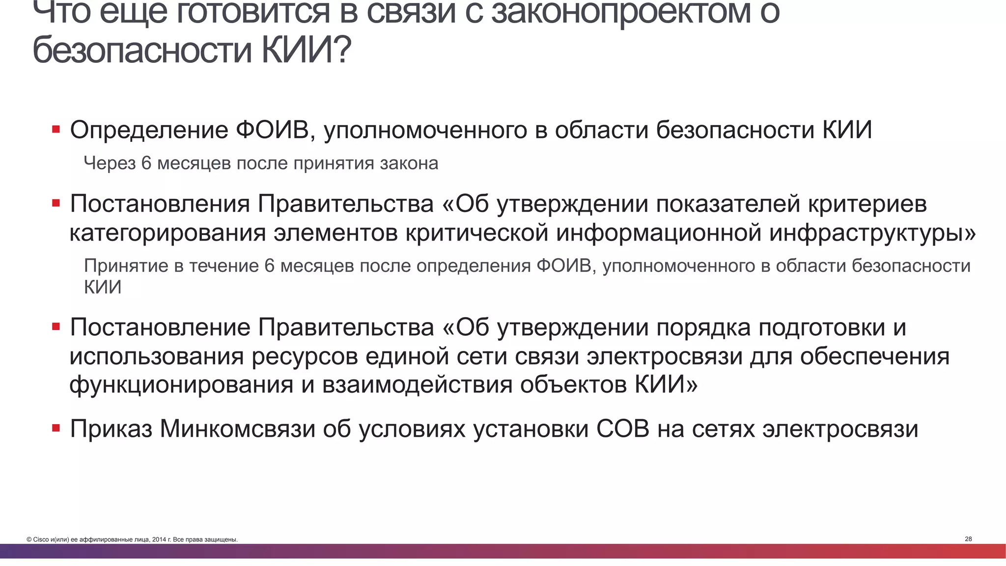 © Cisco и(или) ее аффилированные лица, 2014 г. Все права защищены. 28
Что еще готовится в связи с законопроектом о
безопасности КИИ?
§  Определение ФОИВ, уполномоченного в области безопасности КИИ
Через 6 месяцев после принятия закона
§  Постановления Правительства «Об утверждении показателей критериев
категорирования элементов критической информационной инфраструктуры»
Принятие в течение 6 месяцев после определения ФОИВ, уполномоченного в области безопасности
КИИ
§  Постановление Правительства «Об утверждении порядка подготовки и
использования ресурсов единой сети связи электросвязи для обеспечения
функционирования и взаимодействия объектов КИИ»
§  Приказ Минкомсвязи об условиях установки СОВ на сетях электросвязи
 