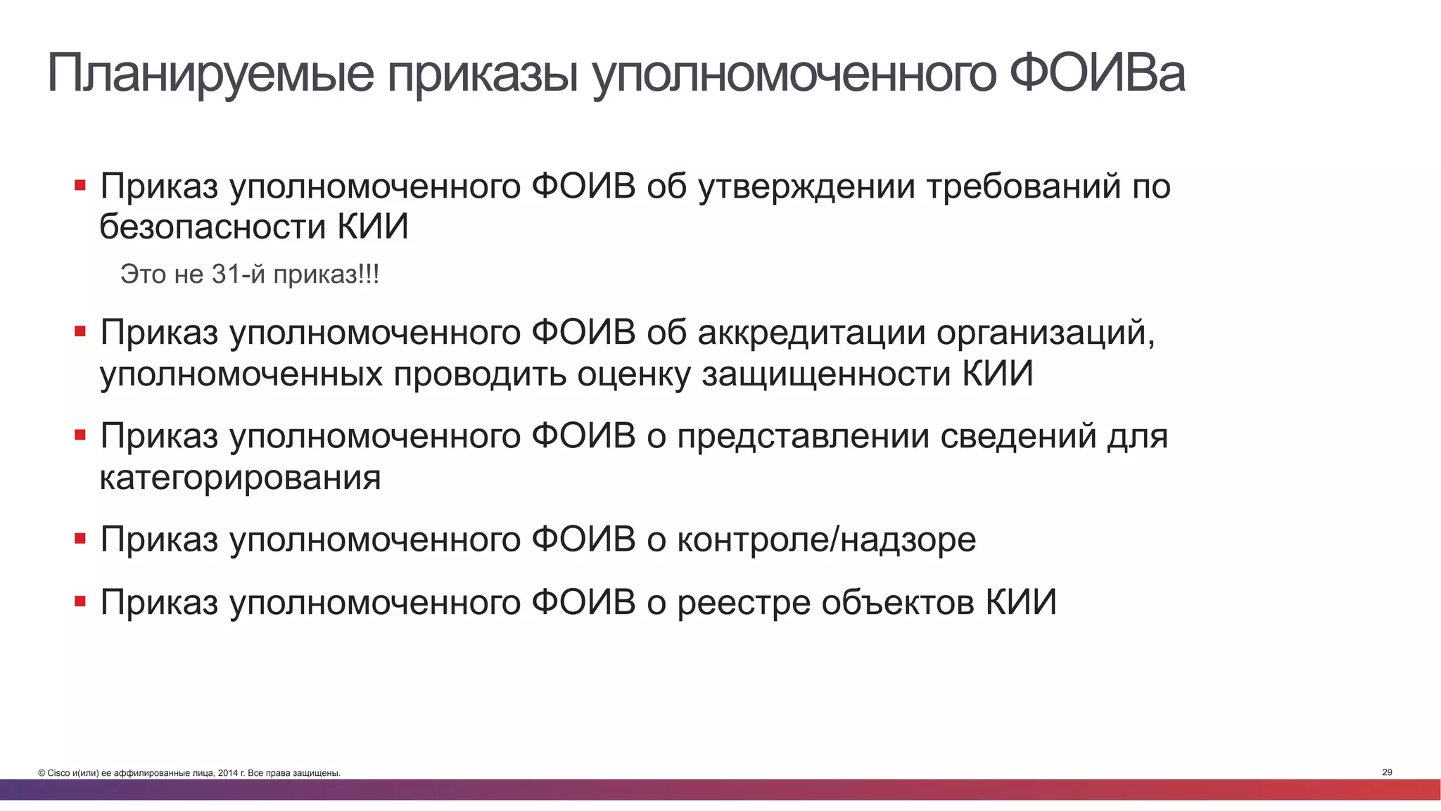© Cisco и(или) ее аффилированные лица, 2014 г. Все права защищены. 29
Планируемые приказы уполномоченного ФОИВа
§  Приказ уполномоченного ФОИВ об утверждении требований по
безопасности КИИ
Это не 31-й приказ!!!
§  Приказ уполномоченного ФОИВ об аккредитации организаций,
уполномоченных проводить оценку защищенности КИИ
§  Приказ уполномоченного ФОИВ о представлении сведений для
категорирования
§  Приказ уполномоченного ФОИВ о контроле/надзоре
§  Приказ уполномоченного ФОИВ о реестре объектов КИИ
 