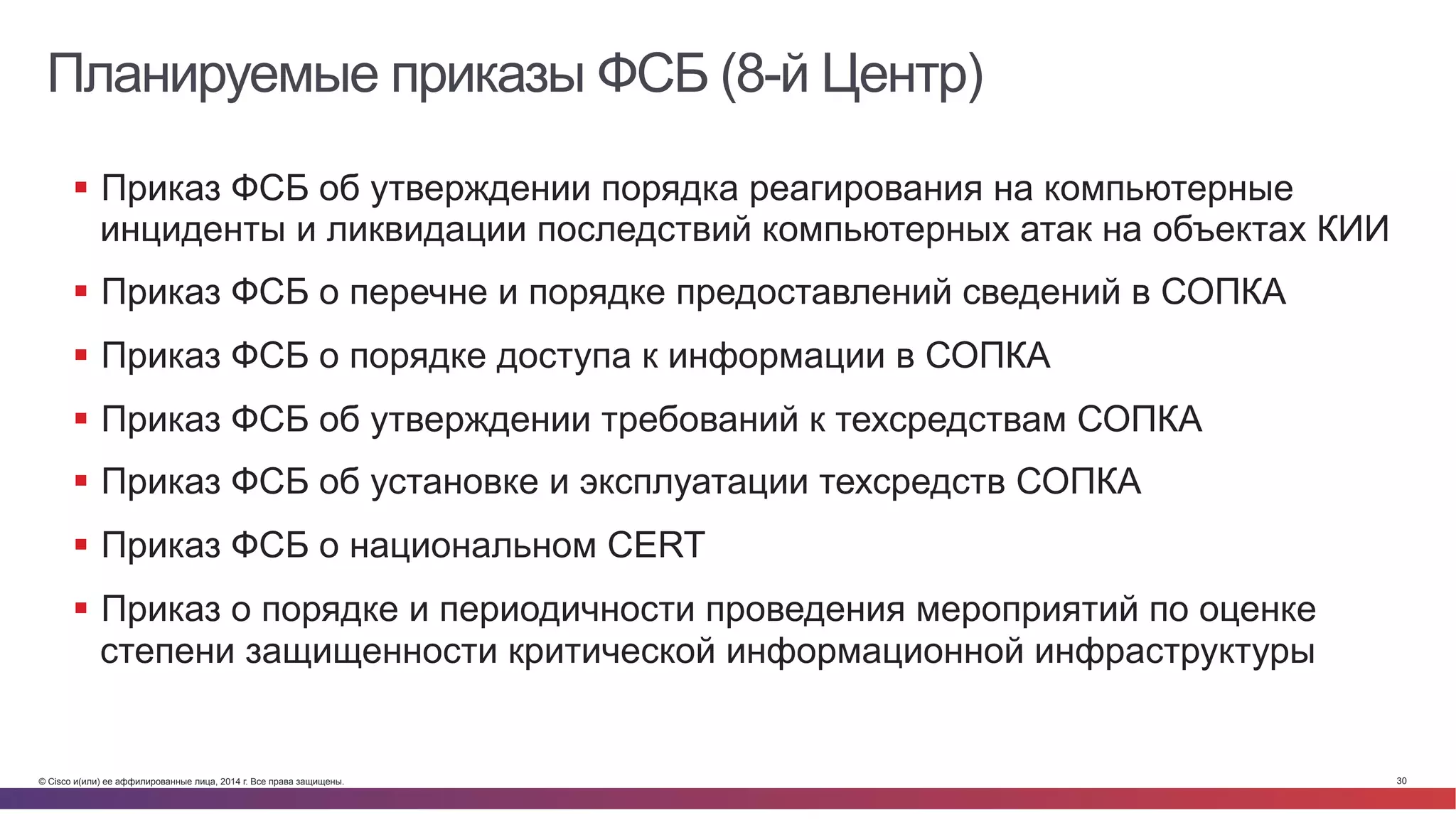 © Cisco и(или) ее аффилированные лица, 2014 г. Все права защищены. 30
Планируемые приказы ФСБ (8-й Центр)
§  Приказ ФСБ об утверждении порядка реагирования на компьютерные
инциденты и ликвидации последствий компьютерных атак на объектах КИИ
§  Приказ ФСБ о перечне и порядке предоставлений сведений в СОПКА
§  Приказ ФСБ о порядке доступа к информации в СОПКА
§  Приказ ФСБ об утверждении требований к техсредствам СОПКА
§  Приказ ФСБ об установке и эксплуатации техсредств СОПКА
§  Приказ ФСБ о национальном CERT
§  Приказ о порядке и периодичности проведения мероприятий по оценке
степени защищенности критической информационной инфраструктуры
 