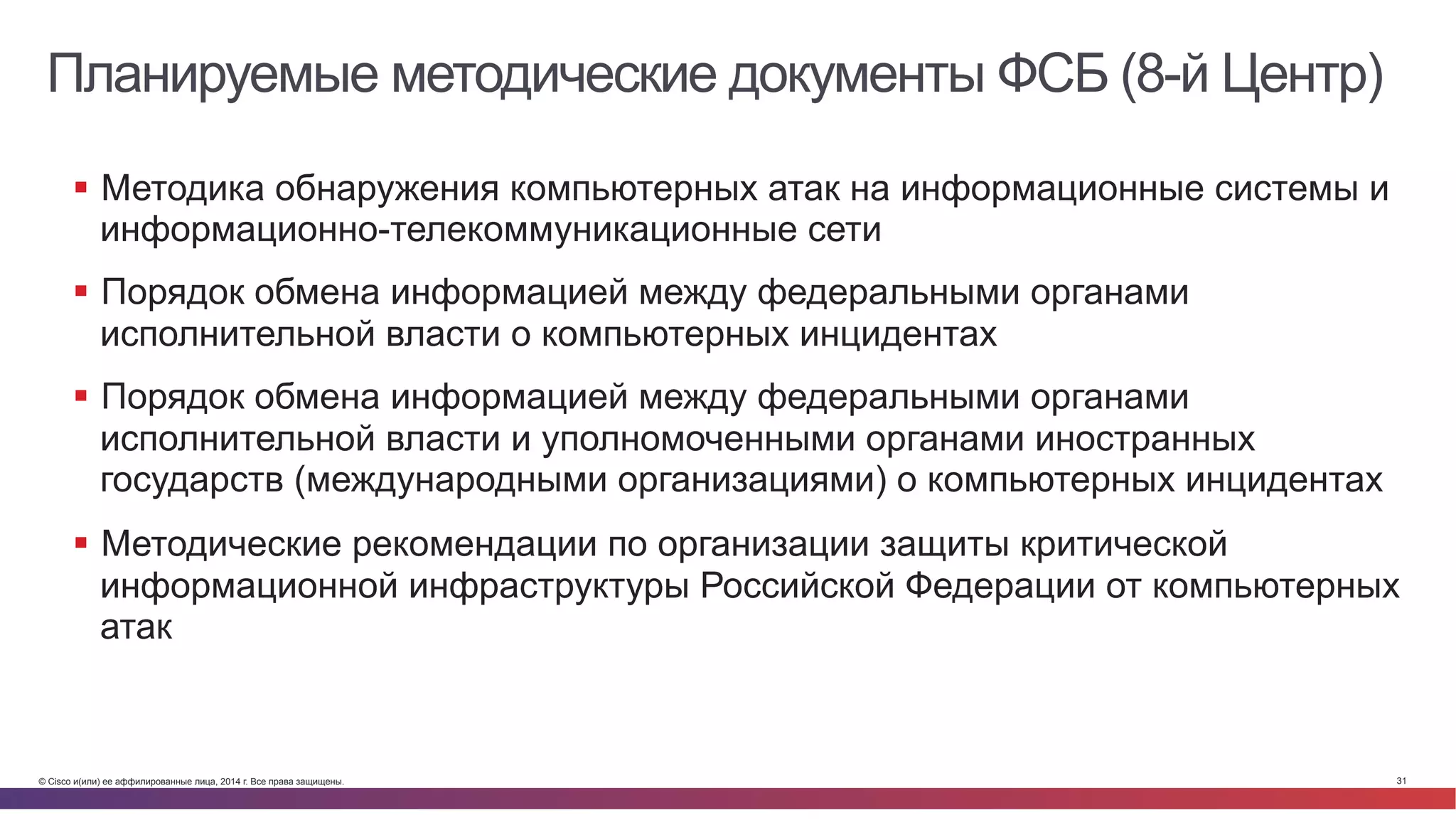 © Cisco и(или) ее аффилированные лица, 2014 г. Все права защищены. 31
Планируемые методические документы ФСБ (8-й Центр)
§  Методика обнаружения компьютерных атак на информационные системы и
информационно-телекоммуникационные сети
§  Порядок обмена информацией между федеральными органами
исполнительной власти о компьютерных инцидентах
§  Порядок обмена информацией между федеральными органами
исполнительной власти и уполномоченными органами иностранных
государств (международными организациями) о компьютерных инцидентах
§  Методические рекомендации по организации защиты критической
информационной инфраструктуры Российской Федерации от компьютерных
атак
 