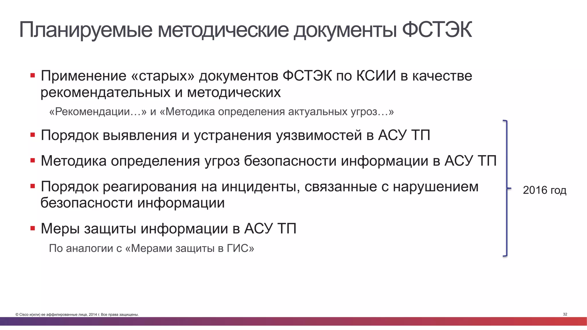 © Cisco и(или) ее аффилированные лица, 2014 г. Все права защищены. 32
Планируемые методические документы ФСТЭК
§  Применение «старых» документов ФСТЭК по КСИИ в качестве
рекомендательных и методических
«Рекомендации…» и «Методика определения актуальных угроз…»
§  Порядок выявления и устранения уязвимостей в АСУ ТП
§  Методика определения угроз безопасности информации в АСУ ТП
§  Порядок реагирования на инциденты, связанные с нарушением
безопасности информации
§  Меры защиты информации в АСУ ТП
По аналогии с «Мерами защиты в ГИС»
2016 год
 